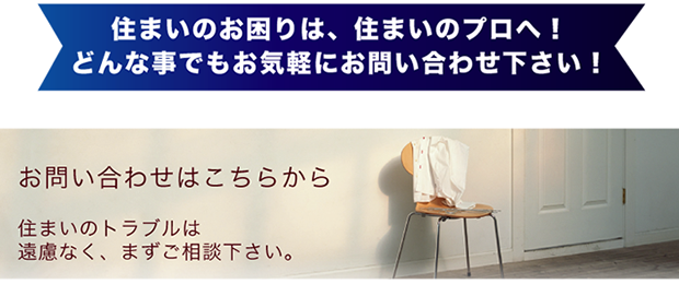 住まいのお困りは、住まいのプロへ！どんな事でもお気軽にお問い合わせ下さい！