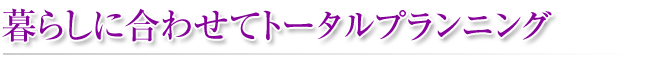 暮らしに合わせてトータルプランニング